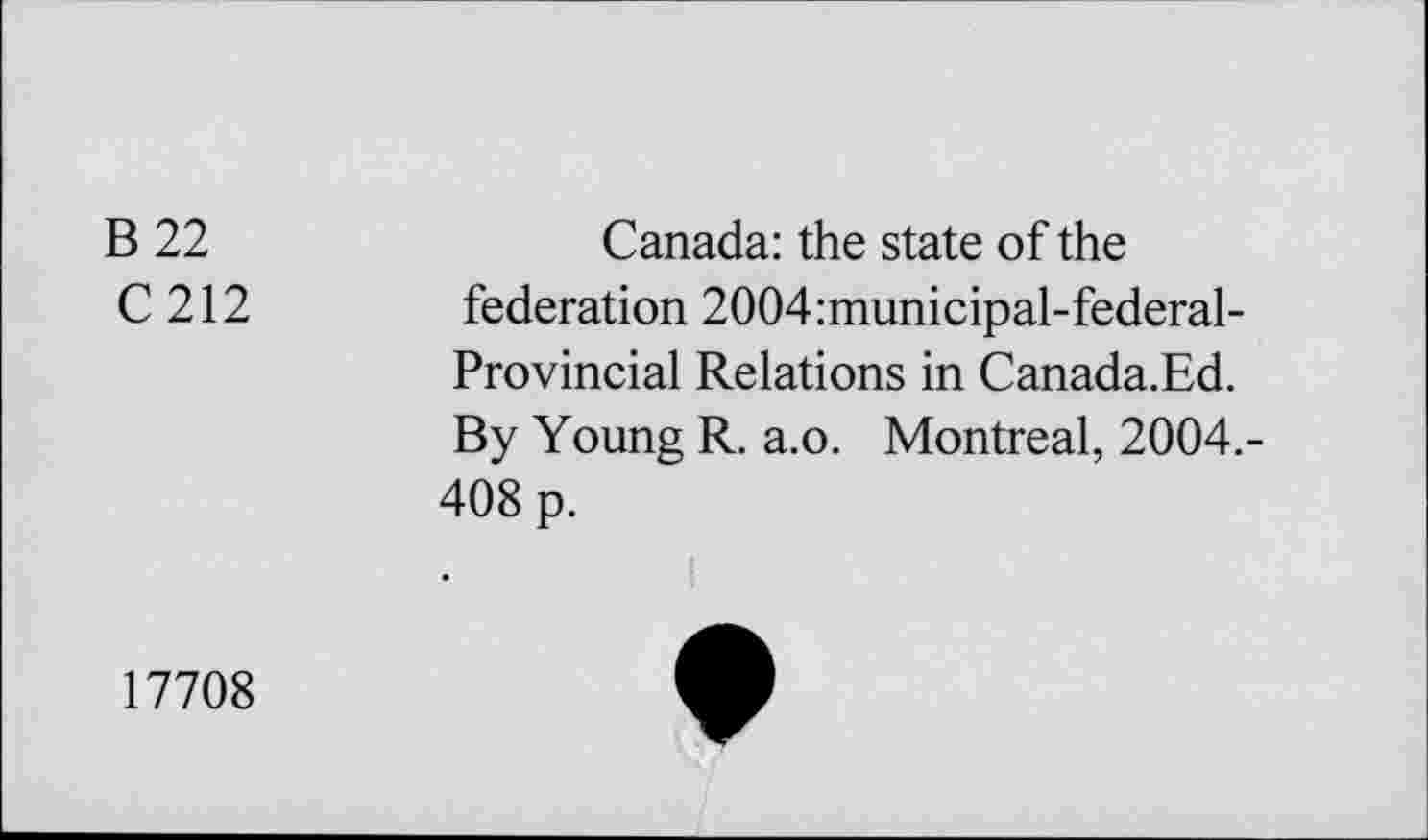 ﻿B 22	Canada: the state of the
C 212 federation 2004:municipal-federal-Provincial Relations in Canada.Ed.
By Young R. a.o. Montreal, 2004.-408 p.
17708